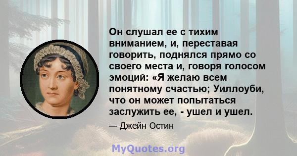 Он слушал ее с тихим вниманием, и, переставая говорить, поднялся прямо со своего места и, говоря голосом эмоций: «Я желаю всем понятному счастью; Уиллоуби, что он может попытаться заслужить ее, - ушел и ушел.