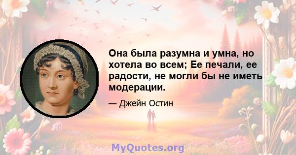 Она была разумна и умна, но хотела во всем; Ее печали, ее радости, не могли бы не иметь модерации.