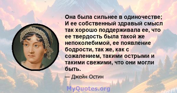 Она была сильнее в одиночестве; И ее собственный здравый смысл так хорошо поддерживала ее, что ее твердость была такой же непоколебимой, ее появление бодрости, так же, как с сожалением, такими острыми и такими свежими,