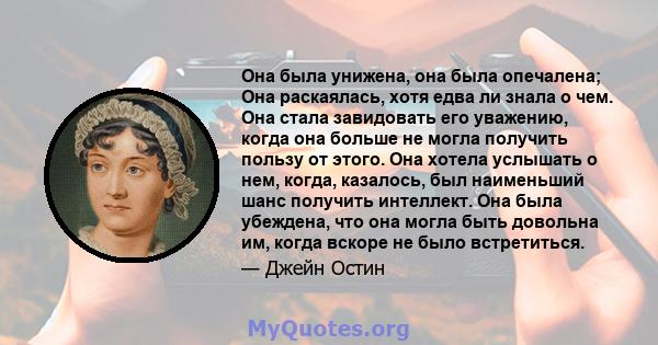 Она была унижена, она была опечалена; Она раскаялась, хотя едва ли знала о чем. Она стала завидовать его уважению, когда она больше не могла получить пользу от этого. Она хотела услышать о нем, когда, казалось, был