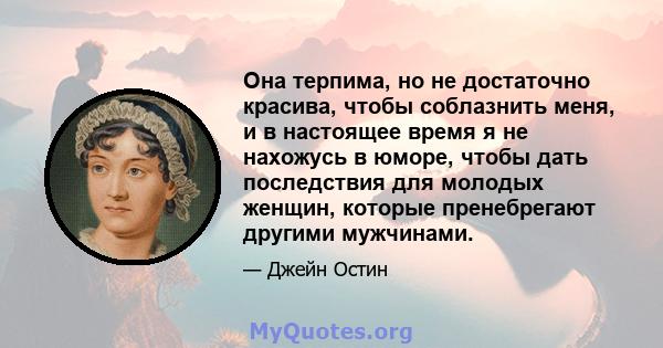 Она терпима, но не достаточно красива, чтобы соблазнить меня, и в настоящее время я не нахожусь в юморе, чтобы дать последствия для молодых женщин, которые пренебрегают другими мужчинами.