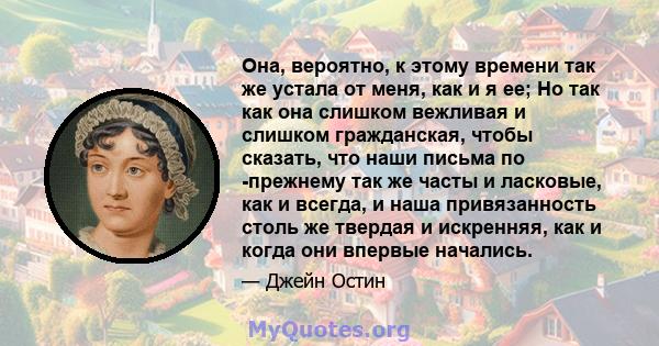 Она, вероятно, к этому времени так же устала от меня, как и я ее; Но так как она слишком вежливая и слишком гражданская, чтобы сказать, что наши письма по -прежнему так же часты и ласковые, как и всегда, и наша