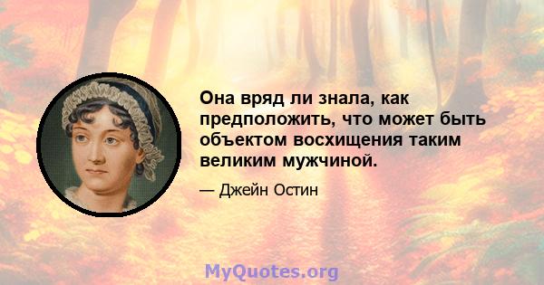 Она вряд ли знала, как предположить, что может быть объектом восхищения таким великим мужчиной.