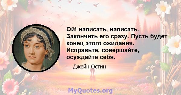 Ой! написать, написать. Закончить его сразу. Пусть будет конец этого ожидания. Исправьте, совершайте, осуждайте себя.