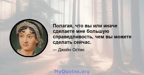 Полагая, что вы или иначе сделаете мне большую справедливость, чем вы можете сделать сейчас.