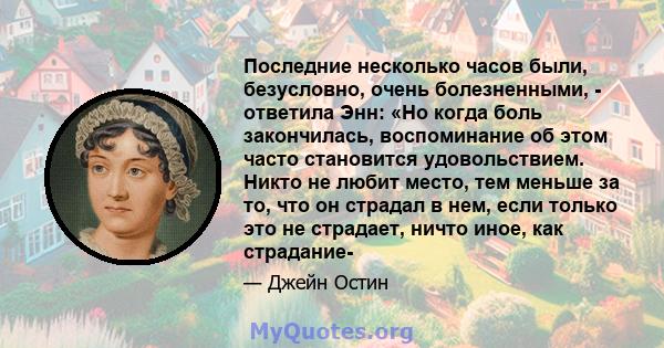 Последние несколько часов были, безусловно, очень болезненными, - ответила Энн: «Но когда боль закончилась, воспоминание об этом часто становится удовольствием. Никто не любит место, тем меньше за то, что он страдал в