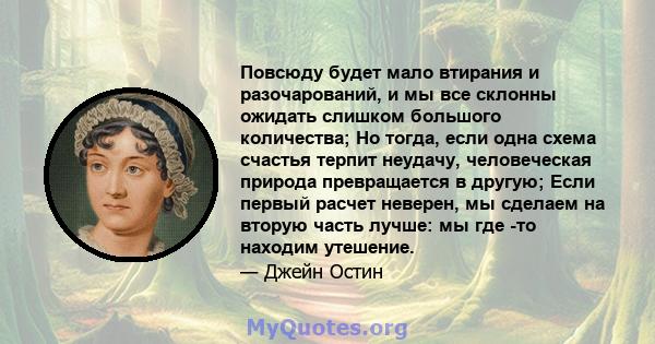 Повсюду будет мало втирания и разочарований, и мы все склонны ожидать слишком большого количества; Но тогда, если одна схема счастья терпит неудачу, человеческая природа превращается в другую; Если первый расчет