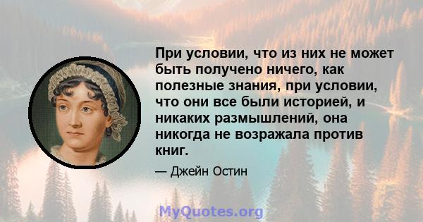 При условии, что из них не может быть получено ничего, как полезные знания, при условии, что они все были историей, и никаких размышлений, она никогда не возражала против книг.