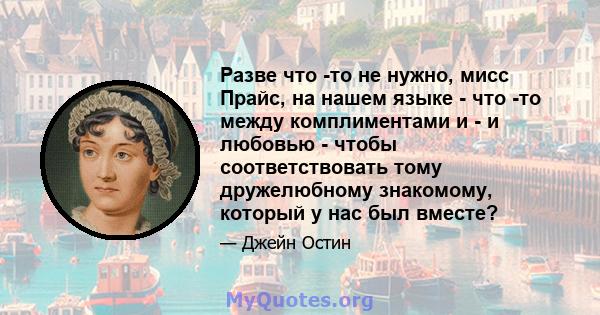 Разве что -то не нужно, мисс Прайс, на нашем языке - что -то между комплиментами и - и любовью - чтобы соответствовать тому дружелюбному знакомому, который у нас был вместе?