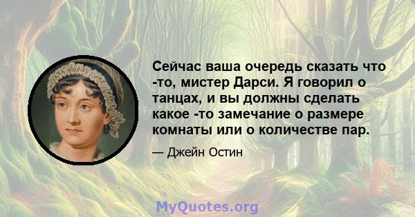 Сейчас ваша очередь сказать что -то, мистер Дарси. Я говорил о танцах, и вы должны сделать какое -то замечание о размере комнаты или о количестве пар.