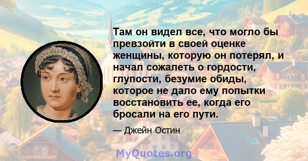 Там он видел все, что могло бы превзойти в своей оценке женщины, которую он потерял, и начал сожалеть о гордости, глупости, безумие обиды, которое не дало ему попытки восстановить ее, когда его бросали на его пути.