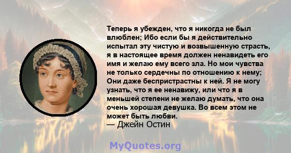 Теперь я убежден, что я никогда не был влюблен; Ибо если бы я действительно испытал эту чистую и возвышенную страсть, я в настоящее время должен ненавидеть его имя и желаю ему всего зла. Но мои чувства не только