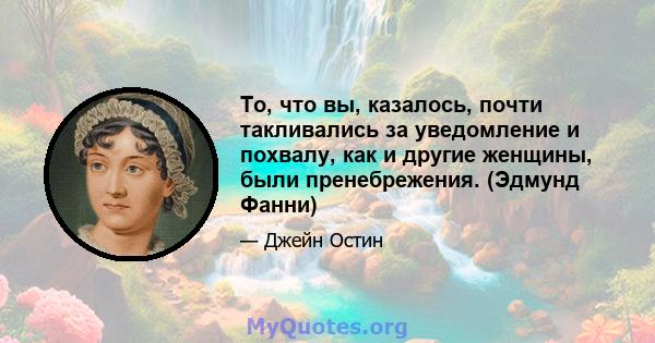 То, что вы, казалось, почти такливались за уведомление и похвалу, как и другие женщины, были пренебрежения. (Эдмунд Фанни)