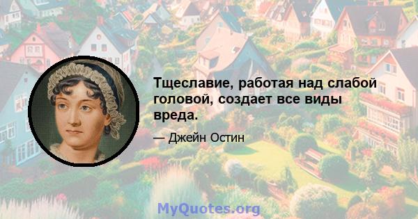 Тщеславие, работая над слабой головой, создает все виды вреда.