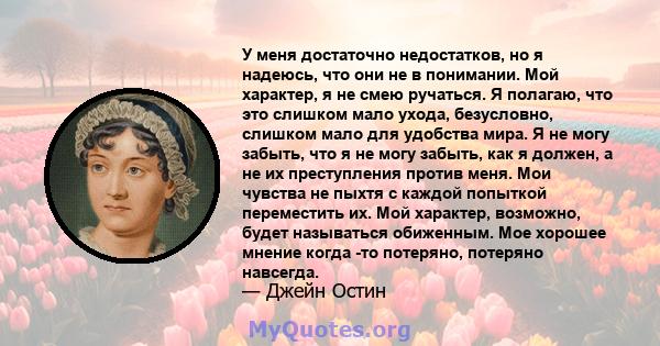 У меня достаточно недостатков, но я надеюсь, что они не в понимании. Мой характер, я не смею ручаться. Я полагаю, что это слишком мало ухода, безусловно, слишком мало для удобства мира. Я не могу забыть, что я не могу