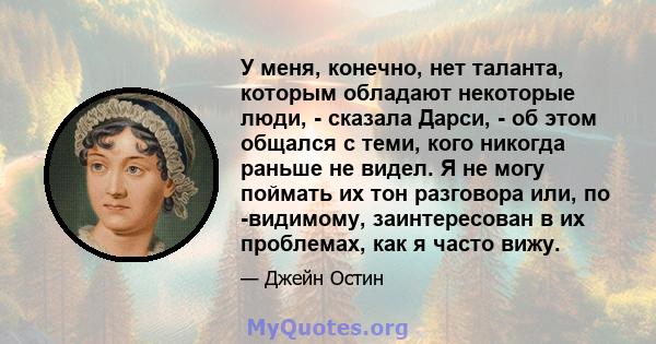 У меня, конечно, нет таланта, которым обладают некоторые люди, - сказала Дарси, - об этом общался с теми, кого никогда раньше не видел. Я не могу поймать их тон разговора или, по -видимому, заинтересован в их проблемах, 