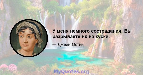 У меня немного сострадания. Вы разрываете их на куски.