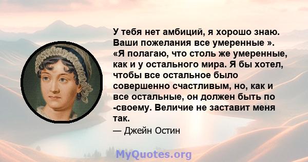 У тебя нет амбиций, я хорошо знаю. Ваши пожелания все умеренные ». «Я полагаю, что столь же умеренные, как и у остального мира. Я бы хотел, чтобы все остальное было совершенно счастливым, но, как и все остальные, он