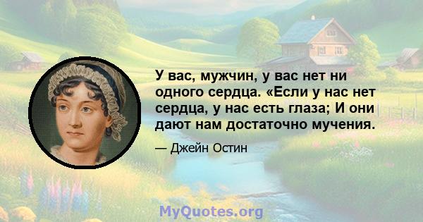 У вас, мужчин, у вас нет ни одного сердца. «Если у нас нет сердца, у нас есть глаза; И они дают нам достаточно мучения.