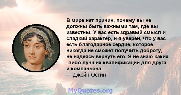 В мире нет причин, почему вы не должны быть важными там, где вы известны. У вас есть здравый смысл и сладкий характер, и я уверен, что у вас есть благодарное сердце, которое никогда не сможет получить доброту, не