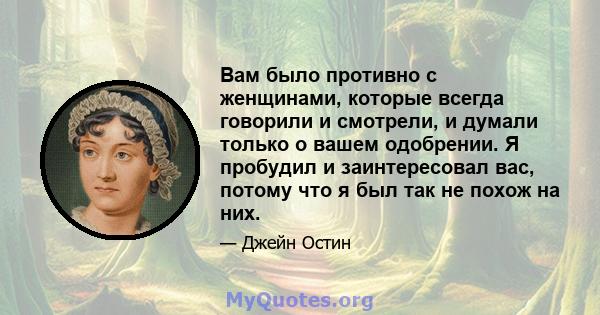 Вам было противно с женщинами, которые всегда говорили и смотрели, и думали только о вашем одобрении. Я пробудил и заинтересовал вас, потому что я был так не похож на них.