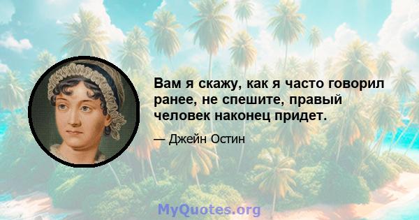 Вам я скажу, как я часто говорил ранее, не спешите, правый человек наконец придет.