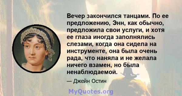 Вечер закончился танцами. По ее предложению, Энн, как обычно, предложила свои услуги, и хотя ее глаза иногда заполнялись слезами, когда она сидела на инструменте, она была очень рада, что наняла и не желала ничего