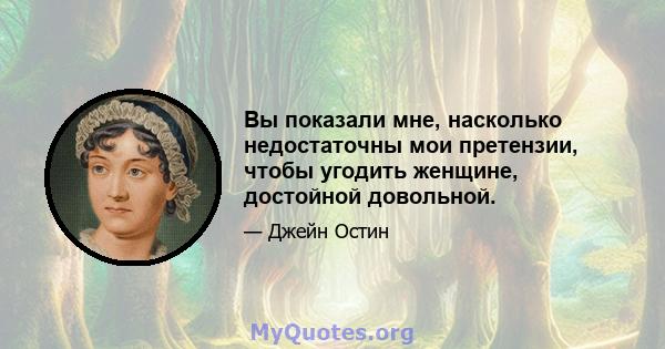 Вы показали мне, насколько недостаточны мои претензии, чтобы угодить женщине, достойной довольной.