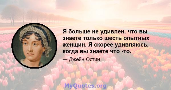 Я больше не удивлен, что вы знаете только шесть опытных женщин. Я скорее удивляюсь, когда вы знаете что -то.