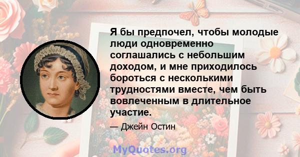 Я бы предпочел, чтобы молодые люди одновременно соглашались с небольшим доходом, и мне приходилось бороться с несколькими трудностями вместе, чем быть вовлеченным в длительное участие.