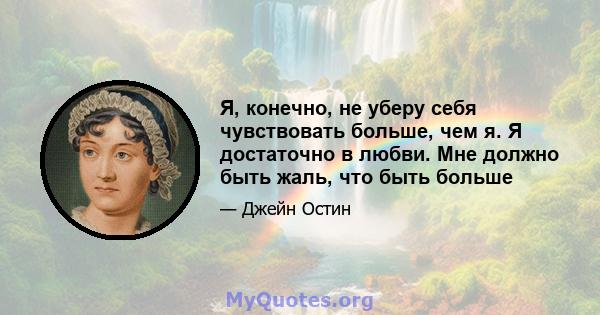 Я, конечно, не уберу себя чувствовать больше, чем я. Я достаточно в любви. Мне должно быть жаль, что быть больше