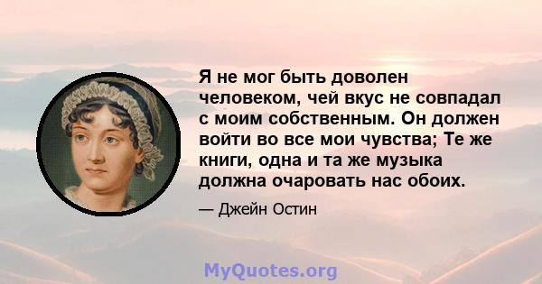 Я не мог быть доволен человеком, чей вкус не совпадал с моим собственным. Он должен войти во все мои чувства; Те же книги, одна и та же музыка должна очаровать нас обоих.