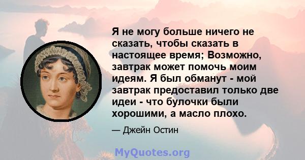 Я не могу больше ничего не сказать, чтобы сказать в настоящее время; Возможно, завтрак может помочь моим идеям. Я был обманут - мой завтрак предоставил только две идеи - что булочки были хорошими, а масло плохо.