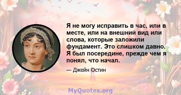 Я не могу исправить в час, или в месте, или на внешний вид или слова, которые заложили фундамент. Это слишком давно. Я был посередине, прежде чем я понял, что начал.