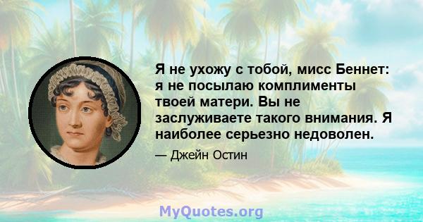 Я не ухожу с тобой, мисс Беннет: я не посылаю комплименты твоей матери. Вы не заслуживаете такого внимания. Я наиболее серьезно недоволен.