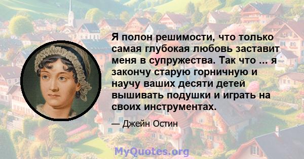 Я полон решимости, что только самая глубокая любовь заставит меня в супружества. Так что ... я закончу старую горничную и научу ваших десяти детей вышивать подушки и играть на своих инструментах.