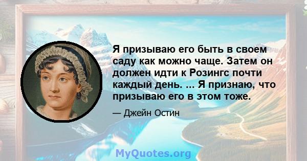 Я призываю его быть в своем саду как можно чаще. Затем он должен идти к Розингс почти каждый день. ... Я признаю, что призываю его в этом тоже.