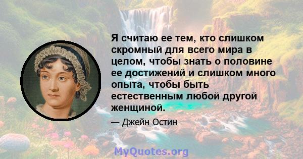 Я считаю ее тем, кто слишком скромный для всего мира в целом, чтобы знать о половине ее достижений и слишком много опыта, чтобы быть естественным любой другой женщиной.