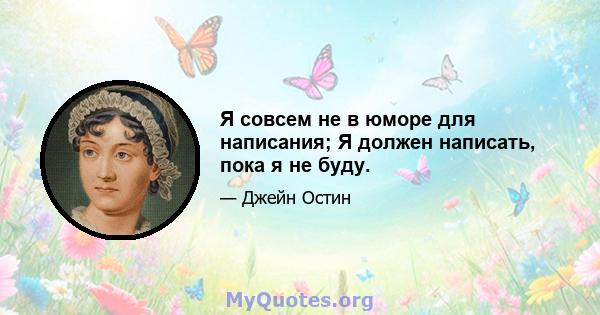 Я совсем не в юморе для написания; Я должен написать, пока я не буду.