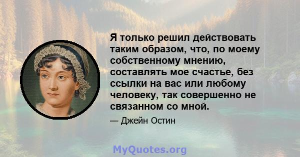 Я только решил действовать таким образом, что, по моему собственному мнению, составлять мое счастье, без ссылки на вас или любому человеку, так совершенно не связанном со мной.