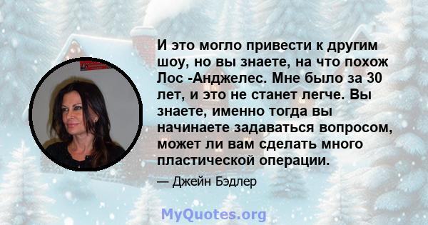 И это могло привести к другим шоу, но вы знаете, на что похож Лос -Анджелес. Мне было за 30 лет, и это не станет легче. Вы знаете, именно тогда вы начинаете задаваться вопросом, может ли вам сделать много пластической