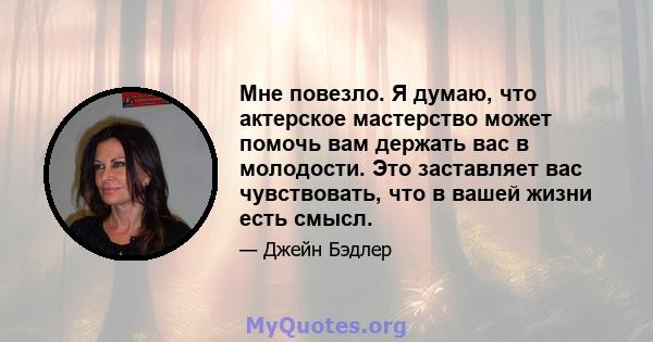 Мне повезло. Я думаю, что актерское мастерство может помочь вам держать вас в молодости. Это заставляет вас чувствовать, что в вашей жизни есть смысл.