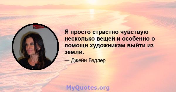 Я просто страстно чувствую несколько вещей и особенно о помощи художникам выйти из земли.