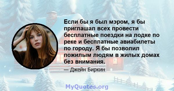 Если бы я был мэром, я бы приглашал всех провести бесплатные поездки на лодке по реке и бесплатные авиабилеты по городу. Я бы позволил пожилым людям в жилых домах без внимания.