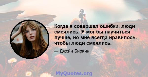 Когда я совершал ошибки, люди смеялись. Я мог бы научиться лучше, но мне всегда нравилось, чтобы люди смеялись.