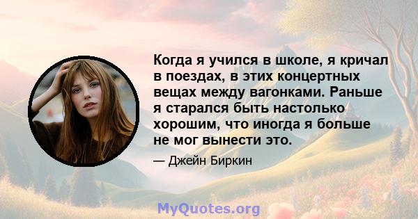 Когда я учился в школе, я кричал в поездах, в этих концертных вещах между вагонками. Раньше я старался быть настолько хорошим, что иногда я больше не мог вынести это.