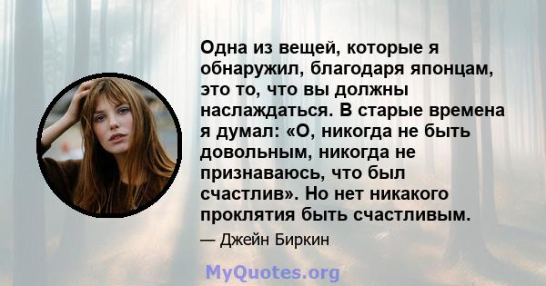 Одна из вещей, которые я обнаружил, благодаря японцам, это то, что вы должны наслаждаться. В старые времена я думал: «О, никогда не быть довольным, никогда не признаваюсь, что был счастлив». Но нет никакого проклятия