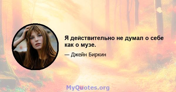 Я действительно не думал о себе как о музе.