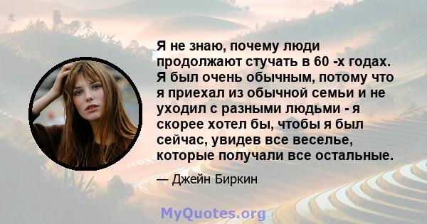 Я не знаю, почему люди продолжают стучать в 60 -х годах. Я был очень обычным, потому что я приехал из обычной семьи и не уходил с разными людьми - я скорее хотел бы, чтобы я был сейчас, увидев все веселье, которые