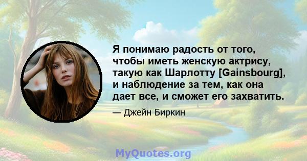 Я понимаю радость от того, чтобы иметь женскую актрису, такую ​​как Шарлотту [Gainsbourg], и наблюдение за тем, как она дает все, и сможет его захватить.